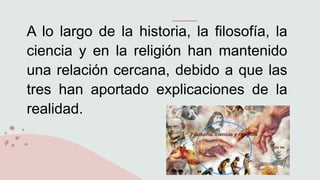 A lo largo de la historia, la filosofía, la
ciencia y en la religión han mantenido
una relación cercana, debido a que las
tres han aportado explicaciones de la
realidad.
 