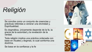 Religión
Se concibe como un conjunto de creencias y
prácticas referidas a venerar una divinidad y,
Espiritualidad.
Es dogmática, únicamente depende de la fe, la
gracia de la autoridad y la revelación de la
verdad.
Toda religión implica una práctica ordenada con
base en rituales y dogmas, lo cual conforma una
doctrina.
Se basa en la confianza y la fe
 