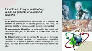 Aspectos en los que la filosofía y
la ciencia guardan una relación
estrecha
La filosofía ofrece una visión totalizadora de la realidad; la
ciencia se enfoca en el asunto particular; por tanto, se
aprende filosofía si tiene una visión general de la realidad
El pensamiento filosófico ha establecido las bases del
razonamiento lógico; así, el trabajo de la ciencia se basa en
estas reglas.
La filosofía plantea los problemas, la ciencia los investiga
mediante el método científico; por consiguiente, resultados
permiten a los filósofos plantear nuevas interrogantes, por
tanto, es difícil diferenciar dónde comienza una y termina la
otra.
 