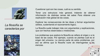 La filosofía se
caracteriza por
Cuestionar qué son las cosas, cuál es su sentido.
Tener una estructura más general, tratando de obtener
información de distintas ramas del saber Para obtener una
explicación más global de las cosas.
Explorar las consecuencias de las ideas y formar argumentos
sólidos, sustentando el razonamiento lógico.
La filosofía suele trabajar más con argumentos y explicaciones,
que con hechos observados o mediciones.
Los problemas que explora la filosofía se refiere al origen o a la
base de las cosas. Por ejemplo, cuando se plantea cuál es el
origen del universo. La ciencia parte de estos problemas, por
eso se afirma que la filosofía nutre de interrogantes a las
ciencias.
 