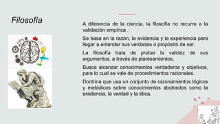 Filosofía A diferencia de la ciencia, la filosofía no recurre a la
validación empírica .
Se basa en la razón, la evidencia y la experiencia para
llegar a entender sus verdades o propósito de ser.
La filosofía trata de probar la validez de sus
argumentos, a través de planteamientos.
Busca alcanzar conocimientos verdaderos y objetivos,
para lo cual se vale de procedimientos racionales.
Doctrina que usa un conjunto de razonamientos lógicos
y metódicos sobre conocimientos abstractos como la
existencia, la verdad y la ética.
 