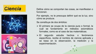Ciencia Define cómo se comportan las cosas, se manifiestan o
funcionan.
Por ejemplo, no le preocupa definir qué es la luz, sino
cómo se produce.
Se constituye de dos ámbitos:
 El primero se ocupa de la ciencia pura o formal, la
cual se fundamenta en métodos axiomáticos
formales, como es el caso de las matemáticas.
 El segundo estudia hechos o fenómenos
específicos, recibe el nombre de ciencia aplicada y
se basa en la observación, la medición y la
experimentación.
 