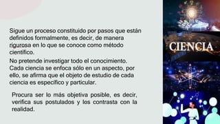 No pretende investigar todo el conocimiento.
Cada ciencia se enfoca sólo en un aspecto, por
ello, se afirma que el objeto de estudio de cada
ciencia es específico y particular.
Sigue un proceso constituido por pasos que están
definidos formalmente, es decir, de manera
rigurosa en lo que se conoce como método
científico.
Procura ser lo más objetiva posible, es decir,
verifica sus postulados y los contrasta con la
realidad.
 