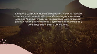 Debemos considerar que las personas conciben la realidad
desde un punto de vista diferente al nuestro y que nosotros no
tenemos la única verdad. Ser respetuosos y tolerantes con
quienes tienen otras creencias u opiniones es muy valioso y
constituye una muestra de madurez.
 