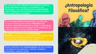 Es una rama de la filosofía que Estudia la esencia
de la naturaleza humana, su condición, sus
facultades y sus manifestaciones fundamentales
para distinguirse de los demás humanos y de los
otros seres de la naturaleza.
Es una especialidad perteneciente a la filosofía,
la cual se encarga del estudio filosófico del
hombre, específicamente de su origen o naturaleza;
para así determinar la finalidad de su existencia, así
como la relación con los demás seres.
El objeto de estudio de la Antropología
filosófica surge de la preocupación por conocer mas
acerca de la existencia del ser humano y la
necesidad de profundizar en si mismo.
Busca identificar las características del ser humano
y se basa en los aspectos: material, biológico,
económico, cultural, social.
 