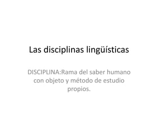 Las disciplinas lingüísticas
DISCIPLINA:Rama del saber humano
con objeto y método de estudio
propios.
 