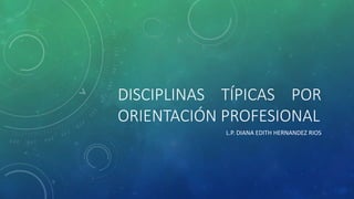 DISCIPLINAS TÍPICAS POR
ORIENTACIÓN PROFESIONAL
L.P. DIANA EDITH HERNANDEZ RIOS
 