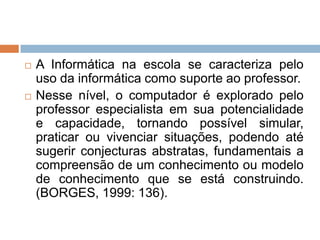 



A Informática na escola se caracteriza pelo
uso da informática como suporte ao professor.
Nesse nível, o computador é explorado pelo
professor especialista em sua potencialidade
e capacidade, tornando possível simular,
praticar ou vivenciar situações, podendo até
sugerir conjecturas abstratas, fundamentais a
compreensão de um conhecimento ou modelo
de conhecimento que se está construindo.
(BORGES, 1999: 136).

 