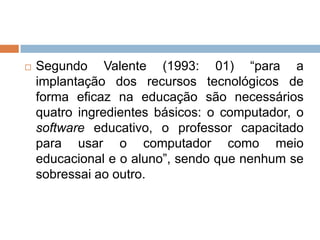 

Segundo Valente (1993: 01) “para a
implantação dos recursos tecnológicos de
forma eficaz na educação são necessários
quatro ingredientes básicos: o computador, o
software educativo, o professor capacitado
para usar o computador como meio
educacional e o aluno”, sendo que nenhum se
sobressai ao outro.

 