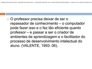 professor precisa deixar de ser o repassador de conhecimento – o computador pode fazer isso e o faz tão eficiente quanto professor – e passar a ser o criador de ambientes de a



O professor precisa deixar de ser o
repassador de conhecimento – o computador
pode fazer isso e o faz tão eficiente quanto
professor – e passar a ser o criador de
ambientes de aprendizagem e o facilitador do
processo de desenvolvimento intelectual do
aluno. (VALENTE, 1993: 06).

 