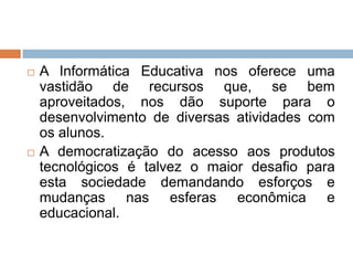 



A Informática Educativa nos oferece uma
vastidão de recursos que, se bem
aproveitados, nos dão suporte para o
desenvolvimento de diversas atividades com
os alunos.
A democratização do acesso aos produtos
tecnológicos é talvez o maior desafio para
esta sociedade demandando esforços e
mudanças nas esferas econômica e
educacional.

 
