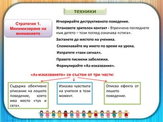 Стратегия 1.
Минимизиране на
вниманието
Игнорирайте деструктивното поведение.
Установете зрителен контакт - Втренчено погледнете
към детето – този поглед означава «стига».
Застанете до мястото на ученика.
Споменавайте му името по време на урока.
Изпратете «таен сигнал».
Правете писмени забележки.
Формулирайте «Аз-изказвания».
Съдържа обективно
описание на лошото
поведение, което
има място «тук и
сега».
Изказва чувствата
на учителя в този
момент.
Описва ефекта от
лошото
поведение.
«Аз-изказването» се състои от три части:
техники
 