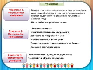 Стратегия 2.
Разрешаващо
поведение
Използвайте «разрешената квота».
Втората стратегия се заключава не в това да се забрани
да се изяде ябълката, а в това - да се унищожи цялата
прелест на деянието, не обявявайки ябълката за
запретен плод.
Стратегия 3.
Постъпвайте
неочаквано!
Загасете светлината.
Използвайте музикални инструменти.
Започнете да говорите с тих глас.
Изменете маниера на говорене.
Говорете със стената или «с портрета на Ботев».
Временно прекъснете урока.
техники
Стратегия 4.
Премествайте
учениците
Помолете ученика да седне на друго място.
Използвайте и «Стол за размисъл».
 