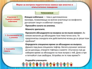 Мерки за екстрена педагогическа намеса при властно и
отмъстително поведение
Стратегия 1.
Търсете изящно
избягване
Признайте силата на ученика.
Изящно избягване — това е дипломатична
маневра, позволяваща на всички участници на конфликта
да«запазят лице» и избегнат скандала
Махнете зрителите.
Пренесете обсъждането на въпроса за по-късен момент. Аз
нямам желание да обсъждаме тази тема точно сега. Ти
предпочиташ скандала или действително искаш да се реши този
проблем?
Определете специално време за обсъждане на въпроса.
Дръжте под ръка специален тефтер. Когато ученикът започне
да ви досажда, отворете тефтера и кажете: «Съгласна съм да
изберем време за обсъждане на този въпрос с теб. Днес в три
и петнайсет съм свободна. Устройва ли те това време?»
Учудвайте учениците.
1. Съгласявайте се
с ученика
2. Сменяйте
темата
техники
 
