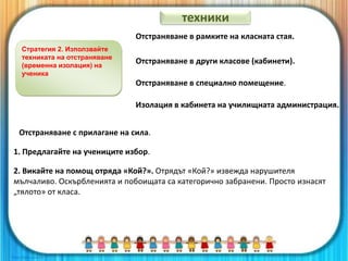 Стратегия 2. Използвайте
техниката на отстраняване
(временна изолация) на
ученика
Отстраняване в рамките на класната стая.
Отстраняване в други класове (кабинети).
Отстраняване в специално помещение.
Изолация в кабинета на училищната администрация.
Отстраняване с прилагане на сила.
1. Предлагайте на учениците избор.
2. Викайте на помощ отряда «Кой?». Отрядът «Кой?» извежда нарушителя
мълчаливо. Оскърбленията и побоищата са категорично забранени. Просто изнасят
„тялото» от класа.
техники
 