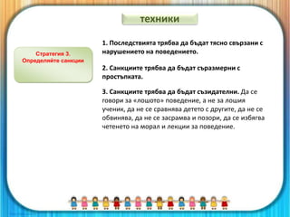 Стратегия 3.
Определяйте санкции
1. Последствията трябва да бъдат тясно свързани с
нарушението на поведението.
2. Санкциите трябва да бъдат съразмерни с
простъпката.
3. Санкциите трябва да бъдат съзидателни. Да се
говори за «лошото» поведение, а не за лошия
ученик, да не се сравнява детето с другите, да не се
обвинява, да не се засрамва и позори, да се избягва
четенето на морал и лекции за поведение.
техники
 