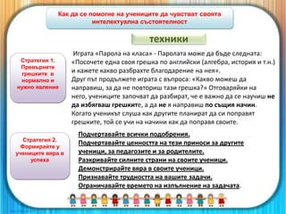 Как да се помогне на учениците да чувстват своята
интелектуална състоятелност
Стратегия 1.
Превърнете
грешките в
нормално и
нужно явление
Играта «Парола на класа» - Паролата може да бъде следната:
«Посочете една своя грешка по английски (алгебра, история и т.н.)
и кажете какво разбрахте благодарение на нея».
Друг път продължете играта с въпроса: «Какво можеш да
направиш, за да не повториш тази грешка?» Отговаряйки на
него, учениците започват да разбират, че е важно да се научиш не
да избягваш грешките, а да не я направиш по същия начин.
Когато ученикът слуша как другите планират да си поправят
грешките, той се учи на начини как да поправя своите.
Стратегия 2.
Формирайте у
учениците вяра в
успеха
Подчертавайте всички подобрения.
Подчертавайте ценността на тези приноси за другите
ученици, за педагозите и за родителите.
Разкривайте силните страни на своите ученици.
Демонстрирайте вяра в своите ученици.
Признавайте трудността на вашите задачи.
Ограничавайте времето на изпълнение на задачата.
техники
 