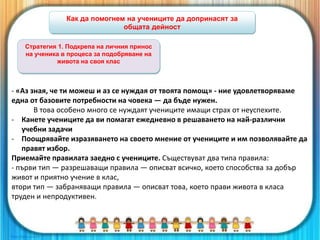 Как да помогнем на учениците да допринасят за
общата дейност
- «Аз зная, че ти можеш и аз се нуждая от твоята помощ» - ние удовлетворяваме
една от базовите потребности на човека — да бъде нужен.
В това особено много се нуждаят учениците имащи страх от неуспехите.
- Канете учениците да ви помагат ежедневно в решаването на най-различни
учебни задачи
- Поощрявайте изразяването на своето мнение от учениците и им позволявайте да
правят избор.
Приемайте правилата заедно с учениците. Съществуват два типа правила:
- първи тип — разрешаващи правила — описват всичко, което способства за добър
живот и приятно учение в клас,
втори тип — забраняващи правила — описват това, което прави живота в класа
труден и непродуктивен.
Стратегия 1. Подкрепа на личния принос
на ученика в процеса за подобряване на
живота на своя клас
 