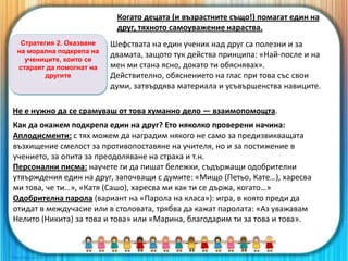 Стратегия 2. Оказване
на морална подкрепа на
учениците, които се
стараят да помогнат на
другите
Когато децата (и възрастните също!) помагат един на
друг, тяхното самоуважение нараства.
Шефствата на един ученик над друг са полезни и за
двамата, защото тук действа принципа: «Най-после и на
мен ми стана ясно, докато ти обяснявах».
Действително, обяснението на глас при това със свои
думи, затвърдява материала и усъвършенства навиците.
Не е нужно да се срамуваш от това хуманно дело — взаимопомощта.
Как да окажем подкрепа един на друг? Ето няколко проверени начина:
Аплодисменти: с тях можем да наградим някого не само за предизвикващата
възхищение смелост за противопоставяне на учителя, но и за постижение в
учението, за опита за преодоляване на страха и т.н.
Персонални писма: научете ги да пишат бележки, съдържащи одобрителни
утвърждения един на друг, започващи с думите: «Мищо (Петьо, Кате…), харесва
ми това, че ти…», «Катя (Сашо), харесва ми как ти се държа, когато…»
Одобрителна парола (вариант на «Парола на класа»): игра, в която преди да
отидат в междучасие или в столовата, трябва да кажат паролата: «Аз уважавам
Нелито (Никита) за това и това» или «Марина, благодарим ти за това и това».
 