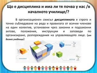 Що е дисциплина и има ли тя почва у нас /в
началното училище/?
В организационен смисъл дисциплината е строго и
точно съблюдаване на реда и правилата от всички членове
на един колектив, установени чрез законни и подзаконни
актове, положения, инструкции и заповеди по
организиране, разпореждания на управляващото лице. (от
бизнес учебници)
 