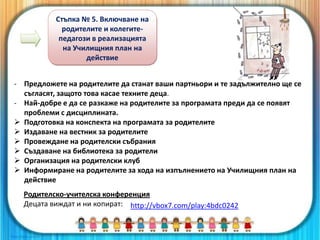 Стъпка № 5. Включване на
родителите и колегите-
педагози в реализацията
на Училищния план на
действие
- Предложете на родителите да станат ваши партньори и те задължително ще се
съгласят, защото това касае техните деца.
- Най-добре е да се разкаже на родителите за програмата преди да се появят
проблеми с дисциплината.
 Подготовка на конспекта на програмата за родителите
 Издаване на вестник за родителите
 Провеждане на родителски събрания
 Създаване на библиотека за родители
 Организация на родителски клуб
 Информиране на родителите за хода на изпълнението на Училищния план на
действие
Родителско-учителска конференция
Децата виждат и ни копират: http://vbox7.com/play:4bdc0242
 