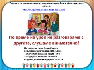 По време на урока Ана и Марина
обсъждаха косите на горката Галина
- Ама че прическа има нашта Гали! –
Така дружно двечките се смяли,
че урока да чуят и на другите не дали!
Ползване на готови правила, напр. тези, преведени и адаптирани от
мен, от:
http://74323s018.edusite.ru/p61aa1.html
 