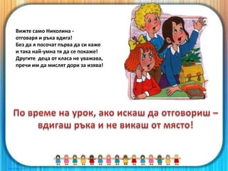 Вижте само Николина -
отговаря и ръка вдига!
Без да я посочат първа да си каже
и така най-умна тя да се покаже!
Другите деца от класа не уважава,
пречи им да мислят дори за изява!
 