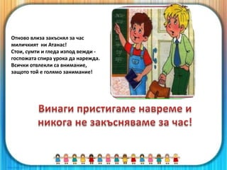 Отново влиза закъснял за час
миличкият ни Атанас!
Стои, сумти и гледа изпод вежди -
госпожата спира урока да нарежда.
Всички отвлекли са внимание,
защото той е голямо занимание!
 