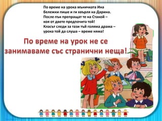 По време на урока мъничката Ина
бележки пише и ги хвърля на Дарина.
После пък препращат те на Станой –
коя от двете предпочита той!
Класът следи за тази тъй голяма драма –
урока той да слуша – време няма!
 