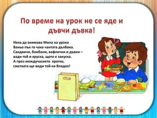 Нека да внимава Мила на урока
Ваньо пък го чака чантата дълбока.
Сандвичи, бонбони, вафлички и дъвки –
вади той и хруска, щото е закуска.
А през междучасието кратко,
сметката ще види той на Владко!
 