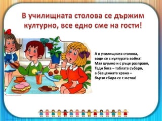 А в училищната столова,
води се с културата война!
Мая шумно и с ръце разправя,
Теди бяга – таблата събаря,
а безценната храна –
бързо сбира се с метла!
 