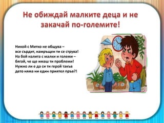 Никой с Митко не общува –
все сърдит, намръщен ти се струва!
На бой налита с малки и големи –
бягай, че ще имаш ти проблеми!
Нужно ли е да си ти герой такъв
дето няма ни един приятел пръв?!
 