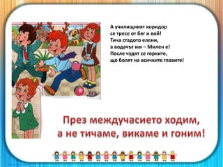 А училищният коридор
се тресе от бяг и вой!
Тича стадото елени,
а водачът им – Милен е!
После чудят се горките,
що болят на всичките главите!
 