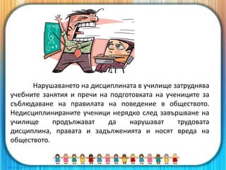 Нарушаването на дисциплината в училище затруднява
учебните занятия и пречи на подготовката на учениците за
съблюдаване на правилата на поведение в обществото.
Недисциплинираните ученици нерядко след завършване на
училище продължават да нарушават трудовата
дисциплина, правата и задълженията и носят вреда на
обществото.
4
 