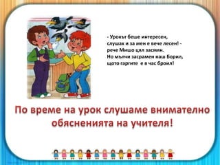 - Урокът беше интересен,
слушах и за мен е вече лесен! -
рече Мишо цял засмян.
Но мълчи засрамен наш Борил,
щото гаргите е в час броил!
 