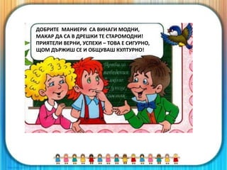 ДОБРИТЕ МАНИЕРИ СА ВИНАГИ МОДНИ,
МАКАР ДА СА В ДРЕШКИ ТЕ СТАРОМОДНИ!
ПРИЯТЕЛИ ВЕРНИ, УСПЕХИ – ТОВА Е СИГУРНО,
ЩОМ ДЪРЖИШ СЕ И ОБЩУВАШ КУЛТУРНО!
 