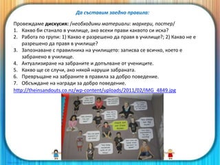 Да съставим заедно правила:
Провеждаме дискусия: /необходими материали: маркери, постер/
1. Какво би станало в училище, ако всеки прави каквото си иска?
2. Работа по групи: 1) Какво е разрешено да правя в училище?; 2) Какво не е
разрешено да правя в училище?
3. Запознаване с правилника на училището: записва се всичко, което е
забранено в училище.
4. Актуализиране на забраните и допълване от учениците.
5. Какво ще се случи, ако някой наруши забраната.
6. Превръщане на забраните в правила за добро поведение.
7. Обсъждане на награди за добро поведение.
http://theinsandouts.co.nz/wp-content/uploads/2011/02/IMG_4849.jpg
 
