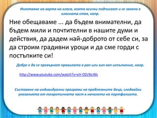 Ние обещаваме ... да бъдем внимателни, да
бъдем мили и почтителни в нашите думи и
действия, да дадем най-доброто от себе си, за
да строим градивни уроци и да сме горди с
постъпките си!
Добре е да се превърнат правилата в рап или хип-хоп изпълнение, напр.
http://www.youtube.com/watch?v=eV-OZc9jcWc
Съставяне на индивидуални програми на проблемните деца, следвайки
указанията от теоретичната част в началото на портфолиото.
Изготвяне на харта на класа, която всички подписват и се закача в
класната стая, напр.
 