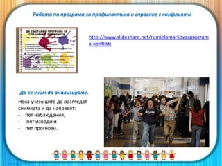 Работа по програма за профилактика и справяне с конфликти
Нека учениците да разгледат
снимката и да направят:
- пет наблюдения,
- пет изводи и
- пет прогнози.
Да се учим да анализираме.
http://www.slideshare.net/rumielamarkova/program
a-konflikti
 