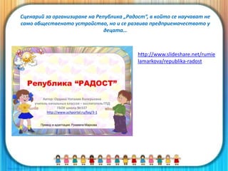 Сценарий за организиране на Република „Радост“, в който се научават не
само общественото устройство, но и се развива предприемачеството у
децата…
http://www.slideshare.net/rumie
lamarkova/republika-radost
 