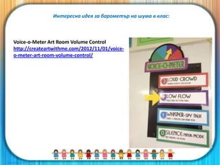Voice-o-Meter Art Room Volume Control
http://createartwithme.com/2012/11/01/voice-
o-meter-art-room-volume-control/
Интересна идея за барометър на шума в клас:
 