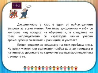 Дисциплината в клас е един от най-актуалните
въпроси за всеки учител. Ако няма дисциплина – губи се
контрола над процеса на обучение и, в следствие на
това, непродуктивно се изразходва ценно учебно
време. Губещи са всички: и учениците, и учителят.
Готови рецепти за решаване на този проблем няма.
Но всеки учител или възпитател трябва да знае пътищата и
начините за достигане на хармония във взаимоотношенията
с учащите се.
 