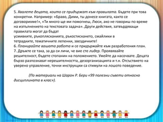 5. Хвалете децата, които се придържат към правилата. Бъдете при това
конкретни. Например: «Браво, Дими, ты донесе книгата, както се
договорихме!», «Ти много ще ми помогнеш, Люси, ако не говориш по време
на изпълнението на текстовата задача». Други действия, затвърдяващи
правилата могат да бъдат
усмивките, ръкоплясканията, ръкостискането, смайлики в
тетрадките, тематичните лепенки, звездичките!
6. Планирайте вашата работа и се придържайте към разработения план.
7. Дръжте се така, за да си личи, че вие сте лидер. Проявявайте
решителност, бъдете стопанин на положението. Умейте да насочвате. Децата
бързо разпознават нерешителността, дезорганизацията и т.н. Отсъствието на
уверено управление, точни инструкции са стимули на лошото поведение.
(По материали на Шарон Р. Бери «99 полезни съвети относно
дисциплината в клас»).
 