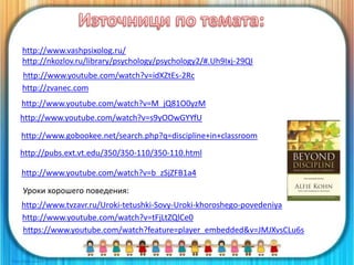 https://www.youtube.com/watch?feature=player_embedded&v=JMJXvsCLu6s
http://www.youtube.com/watch?v=M_jQ81O0yzM
http://www.youtube.com/watch?v=s9yOOwGYYfU
http://www.gobookee.net/search.php?q=discipline+in+classroom
http://pubs.ext.vt.edu/350/350-110/350-110.html
http://www.youtube.com/watch?v=b_zSjZFB1a4
Уроки хорошего поведения:
http://www.tvzavr.ru/Uroki-tetushki-Sovy-Uroki-khoroshego-povedeniya
http://www.youtube.com/watch?v=idXZtEs-2Rc
http://www.youtube.com/watch?v=tFjLtZQlCe0
http://zvanec.com
http://www.vashpsixolog.ru/
http://nkozlov.ru/library/psychology/psychology2/#.Uh9Ixj-29QI
 