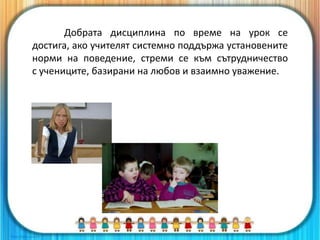 Добрата дисциплина по време на урок се
достига, ако учителят системно поддържа установените
норми на поведение, стреми се към сътрудничество
с учениците, базирани на любов и взаимно уважение.
 