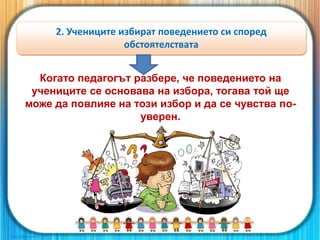 Когато педагогът разбере, че поведението на
учениците се основава на избора, тогава той ще
може да повлияе на този избор и да се чувства по-
уверен.
2. Учениците избират поведението си според
обстоятелствата
 