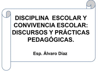 DISCIPLINA ESCOLAR Y
CONVIVENCIA ESCOLAR:
DISCURSOS Y PRÁCTICAS
     PEDAGÓGICAS.

     Esp. Álvaro Díaz.
 