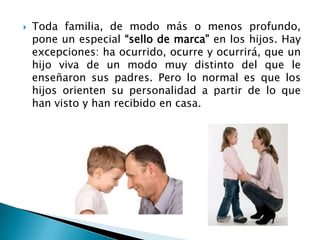    Toda familia, de modo más o menos profundo,
    pone un especial “sello de marca” en los hijos. Hay
    excepciones: ha ocurrido, ocurre y ocurrirá, que un
    hijo viva de un modo muy distinto del que le
    enseñaron sus padres. Pero lo normal es que los
    hijos orienten su personalidad a partir de lo que
    han visto y han recibido en casa.
 