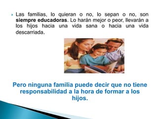    Las familias, lo quieran o no, lo sepan o no, son
    siempre educadoras. Lo harán mejor o peor, llevarán a
    los hijos hacia una vida sana o hacia una vida
    descarriada.




Pero ninguna familia puede decir que no tiene
  responsabilidad a la hora de formar a los
                    hijos.
 