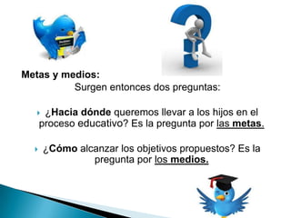 Metas y medios:
          Surgen entonces dos preguntas:

      ¿Hacia dónde queremos llevar a los hijos en el
      proceso educativo? Es la pregunta por las metas.

      ¿Cómo alcanzar los objetivos propuestos? Es la
                pregunta por los medios.
 